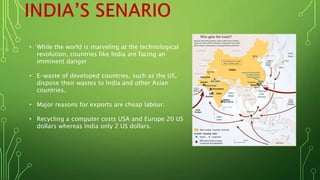 • While the world is marveling at the technological
revolution, countries like India are facing an
imminent danger
• E-waste of developed countries, such as the US,
dispose their wastes to India and other Asian
countries.
• Major reasons for exports are cheap labour.
• Recycling a computer costs USA and Europe 20 US
dollars whereas India only 2 US dollars.
 