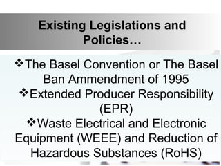 Existing Legislations and
Policies…
The Basel Convention or The Basel
Ban Ammendment of 1995
Extended Producer Responsibility
(EPR)
Waste Electrical and Electronic
Equipment (WEEE) and Reduction of
Hazardous Substances (RoHS)
 