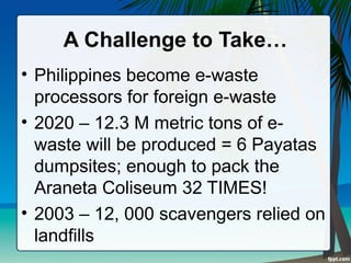 A Challenge to Take…
• Philippines become e-waste
processors for foreign e-waste
• 2020 – 12.3 M metric tons of e-
waste will be produced = 6 Payatas
dumpsites; enough to pack the
Araneta Coliseum 32 TIMES!
• 2003 – 12, 000 scavengers relied on
landfills
 