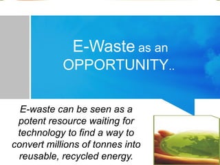 E-Waste as an
OPPORTUNITY..
E-waste can be seen as a
potent resource waiting for
technology to find a way to
convert millions of tonnes into
reusable, recycled energy.
 