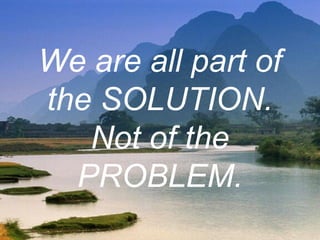 We are all part of
the SOLUTION.
Not of the
PROBLEM.
 