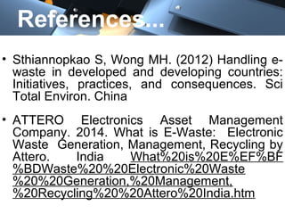 References...
• Sthiannopkao S, Wong MH. (2012) Handling e-
waste in developed and developing countries:
Initiatives, practices, and consequences. Sci
Total Environ. China
• ATTERO Electronics Asset Management
Company. 2014. What is E-Waste: Electronic
Waste Generation, Management, Recycling by
Attero. India What%20is%20E%EF%BF
%BDWaste%20%20Electronic%20Waste
%20%20Generation,%20Management,
%20Recycling%20%20Attero%20India.htm
 