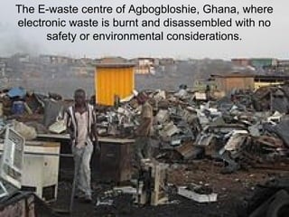 The E-waste centre of Agbogbloshie, Ghana, where
electronic waste is burnt and disassembled with no
safety or environmental considerations.
 