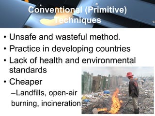 • Unsafe and wasteful method.
• Practice in developing countries
• Lack of health and environmental
standards
• Cheaper
–Landfills, open-air
burning, incineration
Conventional (Primitive)
Techniques
 