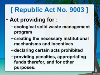 [ Republic Act No. 9003 ]
• Act providing for :
–ecological solid waste management
program
–creating the necessary institutional
mechanisms and incentives
–declaring certain acts prohibited
–providing penalties, appropriating
funds therefor, and for other
purposes.
 