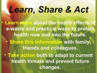 Learn, Share & Act
• Learn more about the health effects of
e-waste and practical ways to protect
health now and into the future.
• Share this information with family,
friends and colleagues.
• Take action both to adapt to current
health threats and prevent future
changes.
 
