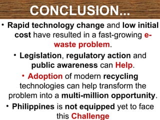 CONCLUSION...
• Rapid technology change and low initial
cost have resulted in a fast-growing e-
waste problem.
• Legislation, regulatory action and
public awareness can Help.
• Adoption of modern recycling
technologies can help transform the
problem into a multi-million opportunity.
• Philippines is not equipped yet to face
this Challenge
 