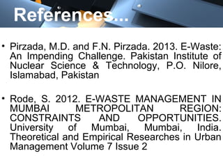 References...
• Pirzada, M.D. and F.N. Pirzada. 2013. E-Waste:
An Impending Challenge. Pakistan Institute of
Nuclear Science & Technology, P.O. Nilore,
Islamabad, Pakistan
• Rode, S. 2012. E-WASTE MANAGEMENT IN
MUMBAI METROPOLITAN REGION:
CONSTRAINTS AND OPPORTUNITIES.
University of Mumbai, Mumbai, India.
Theoretical and Empirical Researches in Urban
Management Volume 7 Issue 2
 