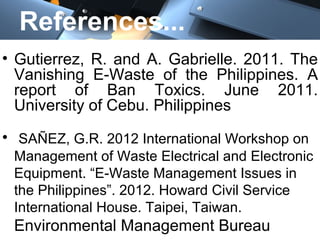 References...
• Gutierrez, R. and A. Gabrielle. 2011. The
Vanishing E-Waste of the Philippines. A
report of Ban Toxics. June 2011.
University of Cebu. Philippines
• SAÑEZ, G.R. 2012 International Workshop on
Management of Waste Electrical and Electronic
Equipment. “E-Waste Management Issues in
the Philippines”. 2012. Howard Civil Service
International House. Taipei, Taiwan.
Environmental Management Bureau
 