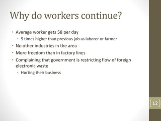 Why do workers continue?
• Average worker gets $8 per day
• 5 times higher than previous job as laborer or farmer
• No other industries in the area
• More freedom than in factory lines
• Complaining that government is restricting flow of foreign
electronic waste
• Hurting their business
12
 