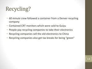 Recycling?
• 60 minute crew followed a container from a Denver recycling
company
• Contained CRT monitors which were sold to Guiyu
• People pay recycling companies to take their electronics
• Recycling companies sell the old electronics to China
• Recycling companies also get tax breaks for being “green”
13
 