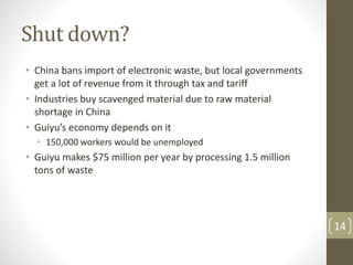 Shut down?
• China bans import of electronic waste, but local governments
get a lot of revenue from it through tax and tariff
• Industries buy scavenged material due to raw material
shortage in China
• Guiyu’s economy depends on it
• 150,000 workers would be unemployed
• Guiyu makes $75 million per year by processing 1.5 million
tons of waste
14
 