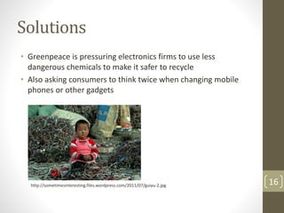 Solutions
• Greenpeace is pressuring electronics firms to use less
dangerous chemicals to make it safer to recycle
• Also asking consumers to think twice when changing mobile
phones or other gadgets
16http://sometimesinteresting.files.wordpress.com/2011/07/guiyu-2.jpg
 