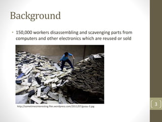 Background
• 150,000 workers disassembling and scavenging parts from
computers and other electronics which are reused or sold
3http://sometimesinteresting.files.wordpress.com/2011/07/guiyu-3.jpg
 