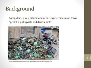 Background
• Computers, wires, cables, and others scattered around town
• Specialist picks parts and disassembles
4
http://sometimesinteresting.files.wordpress.com/2011/07/guiyu-7.jpg
 