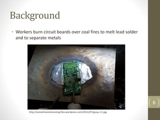 Background
• Workers burn circuit boards over coal fires to melt lead solder
and to separate metals
6
http://sometimesinteresting.files.wordpress.com/2011/07/guiyu-11.jpg
 
