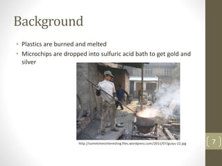 Background
• Plastics are burned and melted
• Microchips are dropped into sulfuric acid bath to get gold and
silver
7http://sometimesinteresting.files.wordpress.com/2011/07/guiyu-22.jpg
 