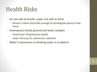 Health Risks
• Air not safe to breath, water not safe to drink
• Stream is black and acidic enough to disintegrate penny in few
hours
• Greenpeace tested ground and water samples
• Found over 10 poisonous metals
• Lead, mercury, tin, aluminum, cadmium
• Water is poisonous so drinking water is trucked in
8
 