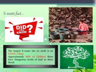 E-waste fact. .
The largest E-waste site on earth is on
GUIYU, China.
Approximately 88% of Children there
have Dangerous levels of lead in there
blood.
 