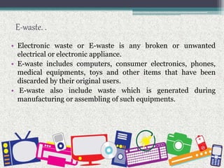 E-waste. .
• Electronic waste or E-waste is any broken or unwanted
electrical or electronic appliance.
• E-waste includes computers, consumer electronics, phones,
medical equipments, toys and other items that have been
discarded by their original users.
• E-waste also include waste which is generated during
manufacturing or assembling of such equipments.
 