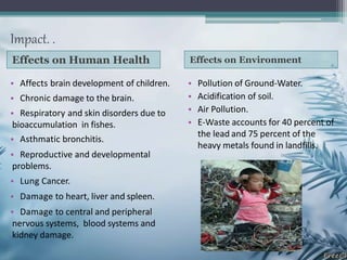 Impact. .
Effects on Human Health Effects on Environment
• Affects brain development of children.
• Chronic damage to the brain.
• Respiratory and skin disorders due to
bioaccumulation in fishes.
• Asthmatic bronchitis.
• Reproductive and developmental
problems.
• Lung Cancer.
• Damage to heart, liver and spleen.
• Damage to central and peripheral
nervous systems, blood systems and
kidney damage.
• Pollution of Ground-Water.
• Acidification of soil.
• Air Pollution.
• E-Waste accounts for 40 percent of
the lead and 75 percent of the
heavy metals found in landfills.
 