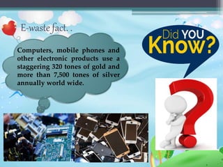 E-waste fact. .
Computers, mobile phones and
other electronic products use a
staggering 320 tones of gold and
more than 7,500 tones of silver
annually world wide.
 