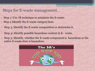 Steps for E-waste management. .
• Step 1: Use 3R technique to minimize the E-waste.
• Step 2 Identify the E-waste categoryitem.
• Step 3: Identify the E-waste composition or determine it.
• Step 4: Identify possible hazardous content in E- waste.
• Step 5: Identify, whether the E-waste component is hazardous or the
entire E-waste item is hazardous.
 