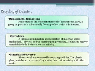 Recycling of E-waste. .
•Disassembly/dismantling :-
Disassembly is the systematic removal of components, parts, a
group of parts or a subassembly from a product which is in E-waste.
•Upgrading :-
It includes comminuting and separation of materials using
mechanical / physical and/or metallurgical processing. Methods to recover
materials include incineration and refining.
•Materials Recovery :-
The material are recovered by recycling facilities. The plastic,
glass, metals can be recovered by sorting them before mixing with other
waste.
 