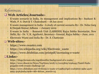 References. .
 Web Articles/Journals:-
• E-waste scenario in India, its management and implications By:- Sushant B.
Wath, P. S. Dutt & T. Chakrabarti – 18 Jan 2010
• E-waste management in India : A study of current scenario By:- Dr. Neha Garg
& Deepak Kumar Adhana – January 2019
• E-waste in India - Research Unit (LARRDIS) Rajya Sabha Secretariat, New
Delhi, By:- Dr. V. K. Agnihotri, Secretary- General, Rajya Sabha – June, 2011
• Electronic Waste and India By:- Dr. S. Chatterjee
 Web-sites:-
• https://www.ewaste1.com
• https://en.wikipedia.org/wiki/Electronic_waste
• https://www.drishtiias.com/printpdf/increasing-e-waste
Links:-
▫ https://blogs.furman.edu/mgoldsmith2/background-of-e-waste/
▫ https://www.dtnext.in/News/TopNews/2018/11/21015819/1096445/Tamil-Nadu-
grapples-with-ewaste-challenge.vpf
▫ https://www.slideshare.net/vbvklone/e-waste-27139823?qid=e1ab9b00-99be-4516-
9a95-3e363bab479c&v=&b=&from_search=25
 