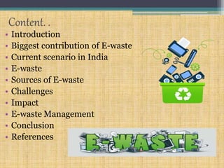 Content. .
• Introduction
• Biggest contribution of E-waste
• Current scenario in India
• E-waste
• Sources of E-waste
• Challenges
• Impact
• E-waste Management
• Conclusion
• References
 