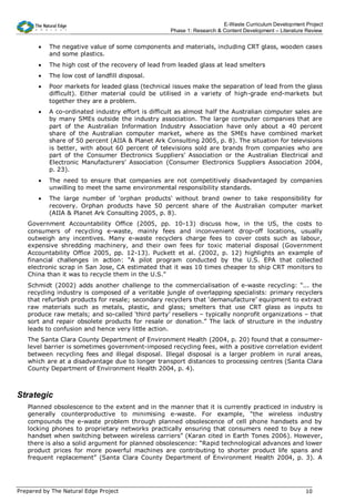 E-Waste Curriculum Development Project
                                                   Phase 1: Research & Content Development – Literature Review


       •   The negative value of some components and materials, including CRT glass, wooden cases
           and some plastics.
       •   The high cost of the recovery of lead from leaded glass at lead smelters
       •   The low cost of landfill disposal.
       •   Poor markets for leaded glass (technical issues make the separation of lead from the glass
           difficult). Either material could be utilised in a variety of high-grade end-markets but
           together they are a problem.
       •   A co-ordinated industry effort is difficult as almost half the Australian computer sales are
           by many SMEs outside the industry association. The large computer companies that are
           part of the Australian Information Industry Association have only about a 40 percent
           share of the Australian computer market, where as the SMEs have combined market
           share of 50 percent (AIIA & Planet Ark Consulting 2005, p. 8). The situation for televisions
           is better, with about 60 percent of televisions sold are brands from companies who are
           part of the Consumer Electronics Suppliers’ Association or the Australian Electrical and
           Electronic Manufacturers’ Association (Consumer Electronics Suppliers Association 2004,
           p. 23).
       •   The need to ensure that companies are not competitively disadvantaged by companies
           unwilling to meet the same environmental responsibility standards.
       •   The large number of ‘orphan products’ without brand owner to take responsibility for
           recovery. Orphan products have 50 percent share of the Australian computer market
           (AIIA & Planet Ark Consulting 2005, p. 8).
   Government Accountability Office (2005, pp. 10-13) discuss how, in the US, the costs to
   consumers of recycling e-waste, mainly fees and inconvenient drop-off locations, usually
   outweigh any incentives. Many e-waste recyclers charge fees to cover costs such as labour,
   expensive shredding machinery, and their own fees for toxic material disposal (Government
   Accountability Office 2005, pp. 12-13). Puckett et al. (2002, p. 12) highlights an example of
   financial challenges in action: “A pilot program conducted by the U.S. EPA that collected
   electronic scrap in San Jose, CA estimated that it was 10 times cheaper to ship CRT monitors to
   China than it was to recycle them in the U.S.”
   Schmidt (2002) adds another challenge to the commercialisation of e-waste recycling: “... the
   recycling industry is composed of a veritable jungle of overlapping specialists: primary recyclers
   that refurbish products for resale; secondary recyclers that ‘demanufacture’ equipment to extract
   raw materials such as metals, plastic, and glass; smelters that use CRT glass as inputs to
   produce raw metals; and so-called ‘third party’ resellers – typically nonprofit organizations – that
   sort and repair obsolete products for resale or donation.” The lack of structure in the industry
   leads to confusion and hence very little action.
   The Santa Clara County Department of Environment Health (2004, p. 20) found that a consumer-
   level barrier is sometimes government-imposed recycling fees, with a positive correlation evident
   between recycling fees and illegal disposal. Illegal disposal is a larger problem in rural areas,
   which are at a disadvantage due to longer transport distances to processing centres (Santa Clara
   County Department of Environment Health 2004, p. 4).



Strategic
   Planned obsolescence to the extent and in the manner that it is currently practiced in industry is
   generally counterproductive to minimising e-waste. For example, “the wireless industry
   compounds the e-waste problem through planned obsolescence of cell phone handsets and by
   locking phones to proprietary networks practically ensuring that consumers need to buy a new
   handset when switching between wireless carriers” (Karan cited in Earth Tones 2006). However,
   there is also a solid argument for planned obsolescence: “Rapid technological advances and lower
   product prices for more powerful machines are contributing to shorter product life spans and
   frequent replacement” (Santa Clara County Department of Environment Health 2004, p. 3). A




Prepared by The Natural Edge Project                                                                   10
 