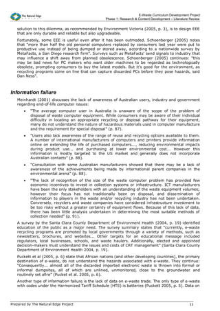 E-Waste Curriculum Development Project
                                                  Phase 1: Research & Content Development – Literature Review


   solution to this dilemma, as recommended by Environment Victoria (2005, p. 3), is to design EEE
   that are only durable and reliable but also upgradeable.
   Fortunately, some EEE is useful even after it has been outmoded. Schoenberger (2005) notes
   that “more than half the old personal computers replaced by consumers last year were put to
   productive use instead of being dumped or stored away, according to a nationwide survey by
   MetaFacts, a San Diego research firm”. Surveys such as MetaFacts’ send signals to industry that
   may influence a shift away from planned obsolescence. Schoenberger (2005) continues: “this
   may be bad news for PC makers who want older machines to be regarded as technologically
   obsolete, prompting consumers to buy the latest models. But it's good for the environment, as
   recycling programs come on line that can capture discarded PCs before they pose hazards, said
   Dan Ness”.



Information failure
   Meinhardt (2001) discusses the lack of awareness of Australian users, industry and government
   regarding end-of-life computer issues:
       •   “The average computer user in Australia is unaware of the scope of the problem of
           disposal of waste computer equipment. While consumers may be aware of their individual
           difficulty in locating an appropriate recycling or disposal pathway for their equipment,
           many do not understand the nature of hazardous materials used in computer manufacture
           and the requirement for special disposal” (p. 87).
       •   “Users also lack awareness of the range of reuse and recycling options available to them.
           A number of international manufacturers of computers and printers provide information
           online on extending the life of purchased computers..., reducing environmental impacts
           during product use... and purchasing at lower environmental cost... However this
           information is mostly targeted to the US market and generally does not incorporate
           Australian contacts” (p. 88).
       •   “Consultation with some Australian manufacturers showed that there may be a lack of
           awareness of the achievements being made by international parent companies in the
           environmental arena” (p. 88).
       •   “The lack of recognition of the size of the waste computer problem has provided few
           economic incentives to invest in collection systems or infrastructure. ICT manufacturers
           have been the only stakeholders with an understanding of the waste equipment volumes;
           however their focus has not traditionally been on disposal, and dissemination of
           information to players in the waste and/or recycling industry has not been undertaken.
           Conversely, recyclers and waste companies have considered infrastructure investment to
           be too risky without a greater certainty of equipment flows. Because of this lack of data,
           there has been little analysis undertaken in determining the most suitable methods of
           collection needed” (p. 91).
   A survey by the Santa Clara County Department of Environment Health (2004, p. 19) identified
   education of the public as a major need. The survey summary states that “currently, e-waste
   recycling programs are promoted by local governments through a variety of methods, such as
   newsletters, brochures, and websites... Other targets for an educational message included
   regulators, local businesses, schools, and waste haulers. Additionally, elected and appointed
   decision-makers must understand the issues and costs of CRT management” (Santa Clara County
   Department of Environment Health 2004, p. 19).
   Puckett et al (2005, p. 6) state that African nations (and other developing countries), the primary
   destination of e-waste, do not understand the hazards associated with e-waste. They continue:
   “Consequently... almost all of the discarded imported electronic waste is thrown into formal or
   informal dumpsites, all of which are unlined, unmonitored, close to the groundwater and
   routinely set afire” (Pucket et al. 2005, p. 6).
   Another type of information failure is the lack of data on e-waste trade. The only type of e-waste
   with codes under the Harmonized Tariff Schedule (HTS) is batteries (Puckett 2005, p. 5). Data on



Prepared by The Natural Edge Project                                                                  11
 