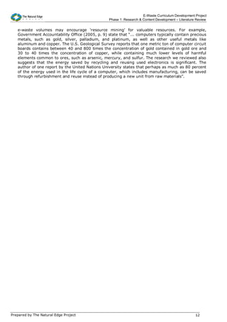 E-Waste Curriculum Development Project
                                                  Phase 1: Research & Content Development – Literature Review


   e-waste volumes may encourage ‘resource mining’ for valuable resources. For example,
   Government Accountability Office (2005, p. 9) state that “... computers typically contain precious
   metals, such as gold, silver, palladium, and platinum, as well as other useful metals like
   aluminum and copper. The U.S. Geological Survey reports that one metric ton of computer circuit
   boards contains between 40 and 800 times the concentration of gold contained in gold ore and
   30 to 40 times the concentration of copper, while containing much lower levels of harmful
   elements common to ores, such as arsenic, mercury, and sulfur. The research we reviewed also
   suggests that the energy saved by recycling and reusing used electronics is significant. The
   author of one report by the United Nations University states that perhaps as much as 80 percent
   of the energy used in the life cycle of a computer, which includes manufacturing, can be saved
   through refurbishment and reuse instead of producing a new unit from raw materials”.




Prepared by The Natural Edge Project                                                                  12
 