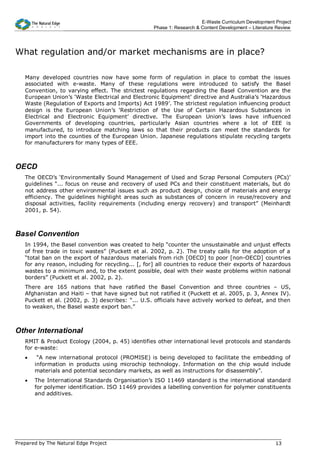 E-Waste Curriculum Development Project
                                                   Phase 1: Research & Content Development – Literature Review




What regulation and/or market mechanisms are in place?

   Many developed countries now have some form of regulation in place to combat the issues
   associated with e-waste. Many of these regulations were introduced to satisfy the Basel
   Convention, to varying effect. The strictest regulations regarding the Basel Convention are the
   European Union’s ‘Waste Electrical and Electronic Equipment’ directive and Australia’s ‘Hazardous
   Waste (Regulation of Exports and Imports) Act 1989’. The strictest regulation influencing product
   design is the European Union’s ‘Restriction of the Use of Certain Hazardous Substances in
   Electrical and Electronic Equipment’ directive. The European Union’s laws have influenced
   Governments of developing countries, particularly Asian countries where a lot of EEE is
   manufactured, to introduce matching laws so that their products can meet the standards for
   import into the counties of the European Union. Japanese regulations stipulate recycling targets
   for manufacturers for many types of EEE.



OECD
   The OECD’s ‘Environmentally Sound Management of Used and Scrap Personal Computers (PCs)’
   guidelines “... focus on reuse and recovery of used PCs and their constituent materials, but do
   not address other environmental issues such as product design, choice of materials and energy
   efficiency. The guidelines highlight areas such as substances of concern in reuse/recovery and
   disposal activities, facility requirements (including energy recovery) and transport” (Meinhardt
   2001, p. 54).



Basel Convention
   In 1994, the Basel convention was created to help “counter the unsustainable and unjust effects
   of free trade in toxic wastes” (Puckett et al. 2002, p. 2). The treaty calls for the adoption of a
   “total ban on the export of hazardous materials from rich [OECD] to poor [non-OECD] countries
   for any reason, including for recycling... [, for] all countries to reduce their exports of hazardous
   wastes to a minimum and, to the extent possible, deal with their waste problems within national
   borders” (Puckett et al. 2002, p. 2).
   There are 165 nations that have ratified the Basel Convention and three countries – US,
   Afghanistan and Haiti – that have signed but not ratified it (Puckett et al. 2005, p. 3, Annex IV).
   Puckett et al. (2002, p. 3) describes: “... U.S. officials have actively worked to defeat, and then
   to weaken, the Basel waste export ban.”



Other International
   RMIT & Product Ecology (2004, p. 45) identifies other international level protocols and standards
   for e-waste:
   •    “A new international protocol (PROMISE) is being developed to facilitate the embedding of
       information in products using microchip technology. Information on the chip would include
       materials and potential secondary markets, as well as instructions for disassembly”.
   •   The International Standards Organisation’s ISO 11469 standard is the international standard
       for polymer identification. ISO 11469 provides a labelling convention for polymer constituents
       and additives.




Prepared by The Natural Edge Project                                                                   13
 