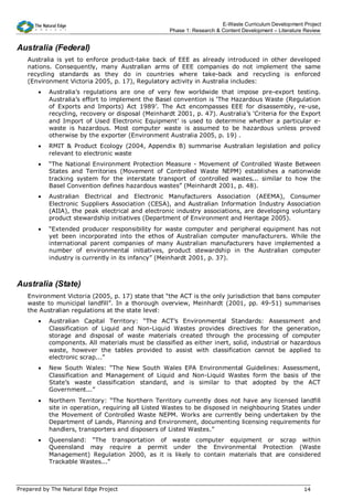 E-Waste Curriculum Development Project
                                                    Phase 1: Research & Content Development – Literature Review


Australia (Federal)
   Australia is yet to enforce product-take back of EEE as already introduced in other developed
   nations. Consequently, many Australian arms of EEE companies do not implement the same
   recycling standards as they do in countries where take-back and recycling is enforced
   (Environment Victoria 2005, p. 17), Regulatory activity in Australia includes:
       •   Australia’s regulations are one of very few worldwide that impose pre-export testing.
           Australia’s effort to implement the Basel convention is ‘The Hazardous Waste (Regulation
           of Exports and Imports) Act 1989’. The Act encompasses EEE for disassembly, re-use,
           recycling, recovery or disposal (Meinhardt 2001, p. 47). Australia’s ‘Criteria for the Export
           and Import of Used Electronic Equipment’ is used to determine whether a particular e-
           waste is hazardous. Most computer waste is assumed to be hazardous unless proved
           otherwise by the exporter (Environment Australia 2005, p. 19) .
       •   RMIT & Product Ecology (2004, Appendix B) summarise Australian legislation and policy
           relevant to electronic waste
       •   “The National Environment Protection Measure - Movement of Controlled Waste Between
           States and Territories (Movement of Controlled Waste NEPM) establishes a nationwide
           tracking system for the interstate transport of controlled wastes... similar to how the
           Basel Convention defines hazardous wastes” (Meinhardt 2001, p. 48).
       •   Australian Electrical and Electronic Manufacturers Association (AEEMA), Consumer
           Electronic Suppliers Association (CESA), and Australian Information Industry Association
           (AIIA), the peak electrical and electronic industry associations, are developing voluntary
           product stewardship initiatives (Department of Environment and Heritage 2005).
       •   “Extended producer responsibility for waste computer and peripheral equipment has not
           yet been incorporated into the ethos of Australian computer manufacturers. While the
           international parent companies of many Australian manufacturers have implemented a
           number of environmental initiatives, product stewardship in the Australian computer
           industry is currently in its infancy” (Meinhardt 2001, p. 37).



Australia (State)
   Environment Victoria (2005, p. 17) state that “the ACT is the only jurisdiction that bans computer
   waste to municipal landfill”. In a thorough overview, Meinhardt (2001, pp. 49-51) summarises
   the Australian regulations at the state level:
       •   Australian Capital Territory: “The ACT’s Environmental Standards: Assessment and
           Classification of Liquid and Non-Liquid Wastes provides directives for the generation,
           storage and disposal of waste materials created through the processing of computer
           components. All materials must be classified as either inert, solid, industrial or hazardous
           waste, however the tables provided to assist with classification cannot be applied to
           electronic scrap...”
       •   New South Wales: “The New South Wales EPA Environmental Guidelines: Assessment,
           Classification and Management of Liquid and Non-Liquid Wastes form the basis of the
           State’s waste classification standard, and is similar to that adopted by the ACT
           Government...”
       •   Northern Territory: “The Northern Territory currently does not have any licensed landfill
           site in operation, requiring all Listed Wastes to be disposed in neighbouring States under
           the Movement of Controlled Waste NEPM. Works are currently being undertaken by the
           Department of Lands, Planning and Environment, documenting licensing requirements for
           handlers, transporters and disposers of Listed Wastes.”
       •   Queensland: “The transportation of waste computer equipment or scrap within
           Queensland may require a permit under the Environmental Protection (Waste
           Management) Regulation 2000, as it is likely to contain materials that are considered
           Trackable Wastes...”



Prepared by The Natural Edge Project                                                                    14
 