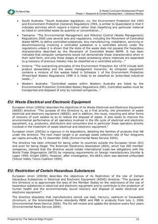 E-Waste Curriculum Development Project
                                                   Phase 1: Research & Content Development – Literature Review


       •   South Australia: “South Australian legislation, viz. the Environment Protection Act 1993
           and Environment Protection (General) Regulations 1994, is similar to Queensland in that it
           indicates activities which require a licence rather than classifying any particular material
           as listed or controlled waste by quantity or concentration...”
       •   Tasmania: “The Environmental Management and Pollution Control (Waste Management)
           Regulations 2000 uses several acts and regulations, including the Movement of Controlled
           Waste NEPM, to define controlled substances. Any manufacturing, installation, servicing or
           decommissioning involving a controlled substance is a controlled activity under the
           regulations unless it is shown that the state of the waste does not possess the hazardous
           characteristics described by the Movement of Controlled Waste NEPM. It has been
           indicated that computer components would not demonstrate these characteristics when in
           their solid form, and only those stages of waste processing where materials are separated
           (e.g.recovery of precious metals) may be classified as a controlled activity...”
       •   Victoria: “The overarching principles of the Environment Protection Act 1970 include both
           product stewardship and the waste management hierarchy. As computer equipment
           contains a mixture of the wastes listed in Schedule 1 of the Environment Protection
           (Prescribed Waste) Regulations 1998 it is likely to be classified as ‘prescribed industrial
           waste...”
       •   Western Australia: “Controlled wastes within Western Australia are listed by the
           Environmental Protection (Controlled Waste) Regulations 2001. Controlled wastes must be
           transported and disposed of only by licensed companies...”



EU: Waste Electrical and Electronic Equipment
   European Union (2003a) describes the objectives of its Waste Electrical and Electronic Equipment
   (WEEE) directive: “The purpose of this Directive is, as a first priority, the prevention of waste
   electrical and electronic equipment (WEEE), and in addition, the reuse, recycling and other forms
   of recovery of such wastes so as to reduce the disposal of waste. It also seeks to improve the
   environmental performance of all operators involved in the life cycle of electrical and electronic
   equipment, e.g. producers, distributors and consumers and in particular those operators directly
   involved in the treatment of waste electrical and electronic equipment.”
   European Union (2003a) is rigorous in its stipulations, detailing the families of products that fall
   under the directive. The next major target is an average waste collection rate of four kilograms
   per capita annually by 31 December 2006 (Environmental News Service 2004).
   The directive has been criticised for being unfair to countries outside the European Union (EU)
   and even for being illegal. The American Electronics Association (AEA), which has 300 member
   companies, claimed that the directive would violate international trade law obligations with the
   World Trade Organisation (WTO) by imposing requirements on foreign manufacturers (Hunter &
   Lopez 1999; Knight 2000). However, after investigation, the AEA’s claim was deemed unfounded
   (Silicon Valley Toxics Coalition 1999).



EU: Restriction of Certain Hazardous Substances
   European Union (2003b) describes the objectives of its Restriction of the Use of Certain
   Hazardous Substances in Electrical and Electronic Equipment (ROHS) directive: “The purpose of
   this Directive is to approximate the laws of the Member States on the restrictions of the use of
   hazardous substances in electrical and electronic equipment and to contribute to the protection of
   human health and the environmentally sound recovery and disposal of waste electrical and
   electronic equipment”.
   The directive stipulates that manufacturers cannot use lead, mercury, cadmium or hexavalent
   chromium, or the brominated flame retardants PBDE and PBB in products from July 1, 2006
   (Environmental News Service 2004). The EU will review and update the directive every four years
   (Environmental News Service 2004).



Prepared by The Natural Edge Project                                                                   15
 