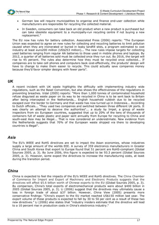 E-Waste Curriculum Development Project
                                                   Phase 1: Research & Content Development – Literature Review


       •   German law will require municipalities to organise and finance end-user collection while
           manufacturers are responsible for recycling the collected material.
       •   In Sweden, consumers can take back an old product when a new product is purchased but
           can take obsolete equipment to a municipally-run recycling centre if not buying a new
           replacement.”
   The EU now has rules for battery collection. Associated Press (2006) reports: “The European
   Union was expected to agree on new rules for collecting and recycling batteries to limit pollution
   caused when they are incinerated or buried in leaky landfill sites, a program estimated to cost
   industry at least euro200 million (US$253 million)... The new rules impose targets for collecting
   used batteries ranging from regular AA batteries to those used in mobile phones and laptops. By
   2012, a quarter of all batteries sold must be collected once they run out. By 2016, the target will
   rise to 45 percent. The rules also determine how they must be recycled once collected... If
   companies are to take cell phones and computers back cost-effectively, the products' design will
   have to change to make them easier to recycle. This could actually save companies money
   because they’d favor simpler designs with fewer parts”.



UK
   A recent incident with UK waste highlights the difficulty with implementing industry wide
   regulations, such as the Basel Convention, but also shows the effectiveness of the regulations in
   preventing breaches. Vidal (2005) reports: “More than 1,000 tonnes of contaminated household
   refuse disguised as waste paper on its way to be recycled in China is to be sent back to Britain
   after being intercepted in the Netherlands... English household rubbish due to be recycled
   escaped over the border to Germany and that waste has now turned up in Indonesia... According
   to Dutch officials... "They used two companies and switched between three different UK ports. It
   was clearly an attempt to deceive the authorities"... a study by Impel, a group of waste
   inspectors from six European countries, suggested that up to 20% of the tens of thousands of
   containers full of waste plastic and paper sent annually from Europe for recycling to China and
   south-east Asia may be illegal... That is now considered an underestimate. New evidence from
   the Netherlands suggests that 70% of the European waste shipped via there to developing
   countries is illegal”.



Asia
   The EU’s WEEE and RoHS directives are set to impact the Asian economies, whose industries
   supply a large amount of the worlds EEE. A survey of 359 electronics manufacturers in Greater
   China and South Korea that export to Europe found that 51 percent are RoHS-compliant (Global
   Sources 2005, p. 3). By June 2006, this figure is expected to be 93.3 percent (Global Sources
   2005, p. 3). However, some expect the directives to increase the manufacturing costs, at least
   during the transition period.



China
   China is expected to feel the impacts of the EU’s WEEE and RoHS directives. The China Chamber
   of Commerce for Import and Export of Machinery and Electronic Products suggests that the
   directives will affect $5.6 billion worth of Chinese exports to the EU (Global Sources 2005, p. 3).
   By comparison, China’s total exports of electromechanical products were about $400 billion in
   2005 (Global Sources 2005, p. 3). Li (2006) suggest that the directives may ultimately cause a
   loss in foreign trade of about $37 billion. However, China View (2005) presents more
   conservative findings: “China's export to the EU market reached US$150 million last year. The
   export volume of these products is expected to fall by 30 to 50 per cent as a result of these two
   new directives.” Li (2006) also states that “industry insiders estimate that the directive will lead
   to a 10 percent rise in production costs in China's electronics industry.”




Prepared by The Natural Edge Project                                                                   17
 