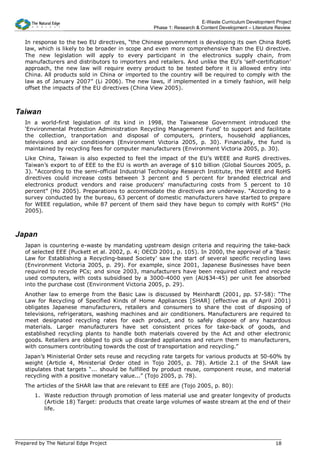 E-Waste Curriculum Development Project
                                                  Phase 1: Research & Content Development – Literature Review


   In response to the two EU directives, “the Chinese government is developing its own China RoHS
   law, which is likely to be broader in scope and even more comprehensive than the EU directive.
   The new legislation will apply to every participant in the electronics supply chain, from
   manufacturers and distributors to importers and retailers. And unlike the EU's ‘self-certification’
   approach, the new law will require every product to be tested before it is allowed entry into
   China. All products sold in China or imported to the country will be required to comply with the
   law as of January 2007” (Li 2006). The new laws, if implemented in a timely fashion, will help
   offset the impacts of the EU directives (China View 2005).



Taiwan
   In a world-first legislation of its kind in 1998, the Taiwanese Government introduced the
   ‘Environmental Protection Administration Recycling Management Fund’ to support and facilitate
   the collection, tranportation and disposal of computers, printers, household appliances,
   televisions and air conditioners (Environment Victoria 2005, p. 30). Financially, the fund is
   maintained by recycling fees for computer manufacturers (Environment Victoria 2005, p. 30).
   Like China, Taiwan is also expected to feel the impact of the EU’s WEEE and RoHS directives.
   Taiwan’s export to of EEE to the EU is worth an average of $10 billion (Global Sources 2005, p.
   3). “According to the semi-official Industrial Technology Research Institute, the WEEE and RoHS
   directives could increase costs between 3 percent and 5 percent for branded electrical and
   electronics product vendors and raise producers' manufacturing costs from 5 percent to 10
   percent” (Ho 2005). Preparations to accommodate the directives are underway. “According to a
   survey conducted by the bureau, 63 percent of domestic manufacturers have started to prepare
   for WEEE regulation, while 87 percent of them said they have begun to comply with RoHS” (Ho
   2005).



Japan
   Japan is countering e-waste by mandating upstream design criteria and requiring the take-back
   of selected EEE (Puckett et al. 2002, p. 4; OECD 2001, p. 105). In 2000, the approval of a ‘Basic
   Law for Establishing a Recycling-based Society’ saw the start of several specific recycling laws
   (Environment Victoria 2005, p. 29). For example, since 2001, Japanese Businesses have been
   required to recycle PCs; and since 2003, manufacturers have been required collect and recycle
   used computers, with costs subsidised by a 3000-4000 yen (AU$34-45) per unit fee absorbed
   into the purchase cost (Environment Victoria 2005, p. 29).
   Another law to emerge from the Basic Law is discussed by Meinhardt (2001, pp. 57-58): “The
   Law for Recycling of Specified Kinds of Home Appliances [SHAR] (effective as of April 2001)
   obligates Japanese manufacturers, retailers and consumers to share the cost of disposing of
   televisions, refrigerators, washing machines and air conditioners. Manufacturers are required to
   meet designated recycling rates for each product, and to safely dispose of any hazardous
   materials. Larger manufacturers have set consistent prices for take-back of goods, and
   established recycling plants to handle both materials covered by the Act and other electronic
   goods. Retailers are obliged to pick up discarded appliances and return them to manufacturers,
   with consumers contributing towards the cost of transportation and recycling.”
   Japan’s Ministerial Order sets reuse and recycling rate targets for various products at 50-60% by
   weight (Article 4, Ministerial Order cited in Tojo 2005, p. 78). Article 2.1 of the SHAR law
   stipulates that targets “... should be fulfilled by product reuse, component reuse, and material
   recycling with a positive monetary value...” (Tojo 2005, p. 78).
   The articles of the SHAR law that are relevant to EEE are (Tojo 2005, p. 80):
       1. Waste reduction through promotion of less material use and greater longevity of products
          (Article 18) Target: products that create large volumes of waste stream at the end of their
          life.




Prepared by The Natural Edge Project                                                                  18
 