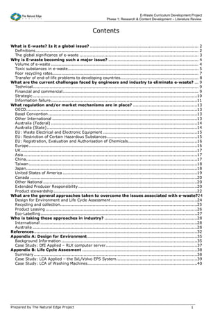 E-Waste Curriculum Development Project
                                                                       Phase 1: Research & Content Development – Literature Review


                                                            Contents

What is E-waste? Is it a global issue? ................................................................................... 2
  Definitions............................................................................................................................. 2
  The global significance of e-waste ........................................................................................... 3
Why is E-waste becoming such a major issue? ..................................................................... 4
  Volume of e-waste ................................................................................................................. 4
  Toxic substances in e-waste.................................................................................................... 5
  Poor recycling rates................................................................................................................ 7
  Transfer of end-of-life problems to developing countries............................................................ 8
What are the current challenges faced by engineers and industry to eliminate e-waste? ... 9
  Technical............................................................................................................................... 9
  Financial and commercial........................................................................................................ 9
  Strategic ..............................................................................................................................10
  Information failure ................................................................................................................11
What regulation and/or market mechanisms are in place? .................................................13
  OECD...................................................................................................................................13
  Basel Convention ..................................................................................................................13
  Other International ...............................................................................................................13
  Australia (Federal) ................................................................................................................14
  Australia (State) ...................................................................................................................14
  EU: Waste Electrical and Electronic Equipment ........................................................................15
  EU: Restriction of Certain Hazardous Substances .....................................................................15
  EU: Registration, Evaluation and Authorisation of Chemicals.....................................................16
  Europe .................................................................................................................................16
  UK .......................................................................................................................................17
  Asia .....................................................................................................................................17
  China...................................................................................................................................17
  Taiwan .................................................................................................................................18
  Japan...................................................................................................................................18
  United States of America .......................................................................................................19
  Canada ................................................................................................................................20
  Other National ......................................................................................................................20
  Extended Producer Responsibility ...........................................................................................20
  Product stewardship ..............................................................................................................22
What are the general approaches taken to overcome the issues associated with e-waste?24
  Design for Environment and Life Cycle Assessment ..................................................................24
  Recycling and collection.........................................................................................................25
  Product Leasing ....................................................................................................................26
  Eco-Labelling........................................................................................................................27
Who is taking these approaches in industry? .......................................................................28
  International ........................................................................................................................28
  Australia ..............................................................................................................................28
References.............................................................................................................................32
Appendix A: Design for Environment ....................................................................................35
  Background Information ........................................................................................................35
  Case Study: DfE Applied – RLX computer server......................................................................37
Appendix B: Life Cycle Assesment ........................................................................................38
  Summary .............................................................................................................................38
  Case Study: LCA Applied – the IVL/Volvo EPS System..............................................................39
  Case Study: LCA of Washing Machines....................................................................................40




Prepared by The Natural Edge Project                                                                                                 1
 