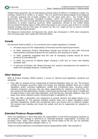 E-Waste Curriculum Development Project
                                                   Phase 1: Research & Content Development – Literature Review


   Despite these programs, the US still attracts criticism about its efforts in combating e-waste. For
   example, Puckett et al. (2002, p. 3) states: “The U.S. government policies appear to be designed
   to promote sweeping the E-waste problem out the Asian back door... the United States
   government has intentionally exempted E-wastes, within the Resource Conservation and
   Recovery Act, from the minimal laws that do exist (requiring prior notification of hazardous waste
   shipments) to protect importing countries. When questioned, officials at the United States
   Environmental Protection Agency (EPA) admit that export is very much a part of the U.S. E-waste
   disposal strategy and the only issue of concern for the U.S. might be how to ensure minimal
   environmental standards abroad.”
   The Resource Conservation and Recovery Act, which was introduced in 1976, bans companies
   from throwing away many waste EEE (Schmidt 2002).



Canada
   Environment Victoria (2005, p. 31) summarise the e-waste regulations in Canada:
       •   All waste issues are the responsibility of Provincial and Municipal Governments.
       •   In 2002, Electronics Product Stewardship Canada was formed to work with Provincial
           Governments to develop programs for the collection and recycling of e-waste.
       •   In 2004, guidelines suggested that the cost of managing e-waste should be borne
           primarily by manufacturers.
       •   In 2005, the province of Alberta began charging a $30 levy on every new desktop
           computer sold.
       •   In province of Ontatio, the ‘Waste Diversion Act’ requires manufacturers and retailers to
           waste from packaged products, including EEE.



Other National
   RMIT & Product Ecology (2004) present a review of national level legislation, protocols and
   standards:
   •   They offer an analysis of key components of national legislation policy (p. 33). The analysis
       includes 8 European countries, Japan and Taiwan and indicates whether there are in place
       mandatory and/or voluntary legislations; landfill and or/materials bans; recycling and/or
       collection programs; and also note who takes responsibility for collection at end-of-life. The
       key results are that Netherlands, Sweden, Switzerland and Denmark have either a landfill ban
       of material bans in their take-back legislation; and that Norway, Denmark, Belgium, Italy and
       Japan have either collection and/or recycling targets in legislation (p. 32).
   •   They also offer a description and comparison of several national and global policies on e-
       waste (Appendix E). The analysis indicates whether there are in place mandatory and/or
       voluntary legislations; landfill and or/materials bans; and recycle and or collection targets.
       The analysis also indicates who funds the system and who is responsible for collection or
       take-back.



Extended Producer Responsibility
   There are legislations in force that place the responsibility of end-of-life processing explicitly on
   the producer. This strategy is referred to as ‘extended producer responsibility’. Currently, the
   European Union, Japan, South Korea, Taiwan and several states of the US, but not Australia,
   have these types of legislation (Brigden 2005, p. 3).
   These are several definitions of Extended Producer Responsibility (EPR). One example is:




Prepared by The Natural Edge Project                                                                   20
 