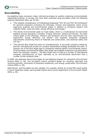 E-Waste Curriculum Development Project
                                                  Phase 1: Research & Content Development – Literature Review


Eco-Labelling
   Eco-labelling helps consumers make informed purchases by publicly endorsing environmentally
   responsible products. In Europe, PCs have been endorsed using eco-labels under the following
   schemes (Meinhardt 2001, pp. 55-56):
       •   “The Swedish Confederation of Professional Employees’ TCO ’95 and TCO ’99 Certification
           for personal computers (including the CPU/case, monitor and keyboard), which covers
           ergonomic qualities and environmental impact in addition to emissions (electric and
           magnetic fields, noise and heat), energy efficiency and ecology.”
       •   “The Nordic Environmental Label (or Swan label), which is a multinational environmental
           labelling scheme operating in Sweden, Finland, Denmark, Iceland and Norway. The label
           criteria apply to the CPU/case, monitors and keyboard, and the main requirements are
           ergonomics, energy efficiency, low electric- and magnetic emissions, ecological
           requirements concerning choice of materials and construction, and electrical safety and
           fire risk.”
       •   “The German Blue Angel Eco-mark (or Umweltzeichen). A non-profit company created by
           German manufacturers as part of a product stewardship strategy developed this mark. It
           licences use of the Blue Angel logo to companies meeting specific environmental criteria.
           Of all European environmental labels, Blue Angel has greatest recognition and penetration
           within the computer industry... The Blue Angel mark is cited by a number of international
           computer manufacturers on their web-sites as an environmental benchmark that a
           number of their products meet.”
   In 2000, the Japanese Government began an eco-labelling program for computers (Environment
   Victoria 2005, p. 30). The eco-label’s criteria considers design for recycling, take-back and
   recycling provision, elimination of hazardous substances, and energy conservation (Environment
   Victoria 2005, p. 30).
   Alternatively, warning labels are also valuable. For example, almost all current EEE would qualify
   a ‘future hazardous waste’ warning label (Santa Clara County Department of Environment Health
   2004, p. 20).




Prepared by The Natural Edge Project                                                                  27
 