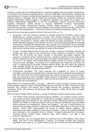 E-Waste Curriculum Development Project
                                                   Phase 1: Research & Content Development – Literature Review


   However, current rate of e-waste generation in Australia suggests that not enough is being done.
   In contrast to the extensive programs abroad, activity in take-back, refurbishment, recycling and
   remanufacture of computer and peripheral equipment by manufacturers in Australia is limited. To
   improve activity in Australia, AIIA & Planet Ark Consulting (2005) and Consumer Electronics
   Suppliers Association (2004) suggest a co-regulatory approach and support the creation of a
   Producer Responsibility Organisation to aid the co-regulatory process. Consumer Electronics
   Suppliers Association (2004) discuss a recently established Producer Responsibility
   Organisations, Product Stewardship Australia Limited, whose purpose is “... to develop,
   coordinate and promote a phased national collection and processing scheme for EoL [end-of-life]
   electronic and electrical products...” (Consumer Electronics Suppliers Association 2004, p. 10).
   Some of the few take-back programs include (Meinhardt 2001, p. 37):
       •   Computers: “The only collection scheme for obsolete computers currently in place is that
           established by Compaq Computer Australia with funding assistance from the NSW
           Environment Protection Authority. This scheme (known as the Computer Asset Recovery
           Service) commenced in January 2000 and focused on large corporations. It does not
           accept obsolete computers from domestic sources, and has limited geographical coverage
           of Australia. The NSW EPA advised that over a period of 15 months the service collected
           approximately 200 tonnes of computers, monitors and related equipment, including items
           such as fax machines which are outside the scope of this project.”
       •   Printers: “Hewlett Packard also currently has a trade-in program in Australia, whereby old
           printers are taken back by the manufacturer when customers purchase a new laser
           printer. The old printers are either recycled or refurbished and resold. However the
           program is limited to certain models of printers, including limitations on the model of old
           printer accepted and new model purchased. The extent of participation in this program is
           not known.” An update from Hewlett Packard (2004) informs of another program that
           recycles printer cartridges. This program is in partnership with Planet Ark and Close the
           Loop, a recycling service provider (Hewlett Packard 2004). Up until 2004, the program
           “has recycled 60,000 ink and toner cartridges, and helped to divert 269,000m3 of
           materials from landfill” (Hewlett Packard 2004).
       •   Printer/toner cartridges: “Fuji Xerox Australia has a program for return of printer
           cartridges. Customers are provided with a recovery box which is collected by arrangement
           with Fuji Xerox when full. Ricoh Australia has also recently introduced a service for take-
           back and recycling of toner cartridges. While recovery of cartridges in Australia is more
           widespread than these two programs, these services are offered by recycling companies
           rather than the manufacturers.”
   AIIA & Planet Ark Consulting (2005, p. 8) add “... IBM has a range of product recycling and end-
   of-life disposal programs in place via Global Asset Recovery Services. In 2004, more than 83,000
   monitors, PCs, printers and servers were resold through this program, extending their
   usefulness. Of the 155 tonnes of old equipment IBM scrapped in 2004, almost 84% by weight
   was recycled”.
   RMIT & Product Ecology (2004) report on a variety of Australian programs that target e-waste:
       •   “The Mobile Phone Industry Recycling Program (MPIRP) is an industry funded recovery
           and recycling scheme specifically for mobile phone handsets, batteries and accessories.
           Developed and co-ordinated by the Australian Mobile Telecommunications Association
           (AMTA), the MPIRP is a national program with joint industry membership covering mobile
           phone producers and distributors, carriers and retailers... The cost of administering the
           recovery and recycling scheme is covered by a AU$0.40/handset levy on the sale of new
           phones... Since 1999, approximately 30 tonnes of mobile phones, batteries and
           accessories have been collected for recycling in Australia... [with] over 100,000 batteries
           were collected in the program’s first six months... Products recovered from the phone
           recycling process include: nickel, cadmium, gold, silver, plastics – all used in new
           products” (Appendix D).
       •   Some charities, such as Computer Bank and Technical Aid for the Disabled in New South
           Wales, and Com IT and InfoXchange in Victoria, are directly involved with computer
           refurbishing and reuse (p. 12). Other charities such as St Vincent de Paul, Brotherhood of



Prepared by The Natural Edge Project                                                                   29
 