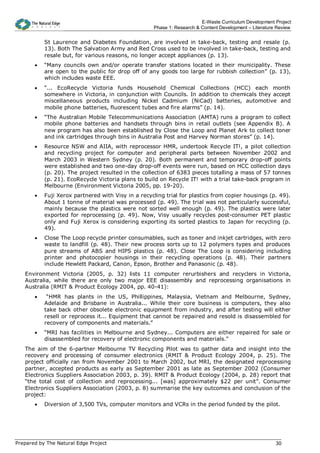 E-Waste Curriculum Development Project
                                                    Phase 1: Research & Content Development – Literature Review


           St Laurence and Diabetes Foundation, are involved in take-back, testing and resale (p.
           13). Both The Salvation Army and Red Cross used to be involved in take-back, testing and
           resale but, for various reasons, no longer accept appliances (p. 13).
       •   “Many councils own and/or operate transfer stations located in their municipality. These
           are open to the public for drop off of any goods too large for rubbish collection” (p. 13),
           which includes waste EEE.
       •   “... EcoRecycle Victoria funds Household Chemical Collections (HCC) each month
           somewhere in Victoria, in conjunction with Councils. In addition to chemicals they accept
           miscellaneous products including Nickel Cadmium (NiCad) batteries, automotive and
           mobile phone batteries, fluorescent tubes and fire alarms” (p. 14).
       •   “The Australian Mobile Telecommunications Association (AMTA) runs a program to collect
           mobile phone batteries and handsets through bins in retail outlets (see Appendix B). A
           new program has also been established by Close the Loop and Planet Ark to collect toner
           and ink cartridges through bins in Australia Post and Harvey Norman stores” (p. 14).
       •   Resource NSW and AIIA, with reprocessor HMR, undertook Recycle IT!, a pilot collection
           and recycling project for computer and peripheral parts between November 2002 and
           March 2003 in Western Sydney (p. 20). Both permanent and temporary drop-off points
           were established and two one-day drop-off events were run, based on HCC collection days
           (p. 20). The project resulted in the collection of 6383 pieces totalling a mass of 57 tonnes
           (p. 21). EcoRecycle Victoria plans to build on Recycle IT! with a trial take-back program in
           Melbourne (Environment Victoria 2005, pp. 19-20).
       •   Fuji Xerox partnered with Visy in a recycling trial for plastics from copier housings (p. 49).
           About 1 tonne of material was processed (p. 49). The trial was not particularly successful,
           mainly because the plastics were not sorted well enough (p. 49). The plastics were later
           exported for reprocessing (p. 49). Now, Visy usually recycles post-consumer PET plastic
           only and Fuji Xerox is considering exporting its sorted plastics to Japan for recycling (p.
           49).
       •   Close The Loop recycle printer consumables, such as toner and inkjet cartridges, with zero
           waste to landfill (p. 48). Their new process sorts up to 12 polymers types and produces
           pure streams of ABS and HIPS plastics (p. 48). Close The Loop is considering including
           printer and photocopier housings in their recycling operations (p. 48). Their partners
           include Hewlett Packard, Canon, Epson, Brother and Panasonic (p. 48).
   Environment Victoria (2005, p. 32) lists 11 computer rerurbishers and recyclers in Victoria,
   Australia, while there are only two major EEE disassembly and reprocessing organisations in
   Australia (RMIT & Product Ecology 2004, pp. 40-41):
       •    “HMR has plants in the US, Phillippines, Malaysia, Vietnam and Melbourne, Sydney,
           Adelaide and Brisbane in Australia... While their core business is computers, they also
           take back other obsolete electronic equipment from industry, and after testing will either
           resell or reprocess it... Equipment that cannot be repaired and resold is disassembled for
           recovery of components and materials.”
       •   “MRI has facilities in Melbourne and Sydney... Computers are either repaired for sale or
           disassembled for recovery of electronic components and materials.”
   The aim of the 6-partner Melbourne TV Recycling Pilot was to gather data and insight into the
   recovery and processing of consumer electronics (RMIT & Product Ecology 2004, p. 25). The
   project officially ran from November 2001 to March 2002, but MRI, the designated reprocessing
   partner, accepted products as early as September 2001 as late as September 2002 (Consumer
   Electronics Suppliers Association 2003, p. 39). RMIT & Product Ecology (2004, p. 28) report that
   “the total cost of collection and reprocessing... [was] approximately $22 per unit”. Consumer
   Electronics Suppliers Association (2003, p. 8) summarise the key outcomes and conclusion of the
   project:
       •   Diversion of 3,500 TVs, computer monitors and VCRs in the period funded by the pilot.




Prepared by The Natural Edge Project                                                                    30
 