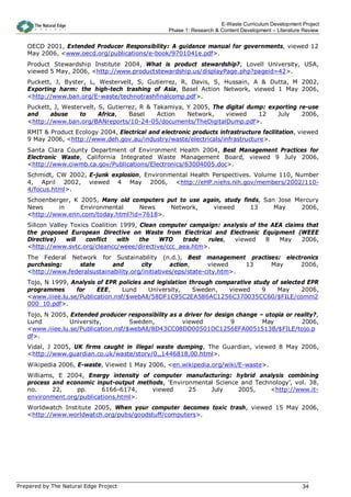 E-Waste Curriculum Development Project
                                                   Phase 1: Research & Content Development – Literature Review


   OECD 2001, Extended Producer Responsibility: A guidance manual for governments, viewed 12
   May 2006, <www.oecd.org/publications/e-book/9701041e.pdf>.
   Product Stewardship Institute 2004, What is product stewardship?, Lovell University, USA,
   viewed 5 May, 2006, <http://www.productstewardship.us/displayPage.php?pageid=42>.
   Puckett, J, Byster, L, Westervelt, S, Gutierrez, R, Davis, S, Hussain, A & Dutta, M 2002,
   Exporting harm: the high-tech trashing of Asia, Basel Action Network, viewed 1 May 2006,
   <http://www.ban.org/E-waste/technotrashfinalcomp.pdf>.
   Puckett, J, Westervelt, S, Gutierrez, R & Takamiya, Y 2005, The digital dump: exporting re-use
   and    abuse     to     Africa,   Basel    Action   Network,    viewed     12    July    2006,
   <http://www.ban.org/BANreports/10-24-05/documents/TheDigitalDump.pdf>.
   RMIT & Product Ecology 2004, Electrical and electronic products infrastructure facilitation, viewed
   9 May 2006, <http://www.deh.gov.au/industry/waste/electricals/infrastructure>.
   Santa Clara County Department of Environment Health 2004, Best Management Practices for
   Electronic Waste, California Integrated Waste Management Board, viewed 9 July 2006,
   <http://www.ciwmb.ca.gov/Publications/Electronics/63004005.doc>.
   Schmidt, CW 2002, E-junk explosion, Environmental Health Perspectives. Volume 110, Number
   4, April 2002, viewed 4 May 2006, <http://eHP.niehs.nih.gov/members/2002/110-
   4/focus.html>.
   Schoenberger, K 2005, Many old computers put to use again, study finds, San Jose Mercury
   News     in     Environmental    News     Network,     viewed       13     May     2006,
   <http://www.enn.com/today.html?id=7618>.
   Silicon Valley Toxics Coalition 1999, Clean computer campaign: analysis of the AEA claims that
   the proposed European Directive on Waste from Electrical and Electronic Equipment (WEEE
   Directive)    will  conflict   with   the   WTO    trade  rules,  viewed     8   May    2006,
   <http://www.svtc.org/cleancc/weee/directive/ccc_aea.htm>.
   The Federal Network for Sustainability (n.d.), Best management practises: electronics
   purchasing:     state      and       city       action,      viewed    13 May  2006,
   <http://www.federalsustainability.org/initiatives/eps/state-city.htm>.
   Tojo, N 1999, Analysis of EPR policies and legislation through comparative study of selected EPR
   programmes      for    EEE,     Lund    University,     Sweden,    viewed     9    May     2006,
   <www.iiiee.lu.se/Publication.nsf/$webAll/58DF1C95C2EA586AC1256C370035CC60/$FILE/comm2
   000_10.pdf>.
   Tojo, N 2005, Extended producer responsibility as a driver for design change – utopia or reality?,
   Lund          University,         Sweden,          viewed           9         May          2006,
   <www.iiiee.lu.se/Publication.nsf/$webAll/8D43CC08DD00501DC1256EFA0051513B/$FILE/tojo.p
   df>.
   Vidal, J 2005, UK firms caught in illegal waste dumping, The Guardian, viewed 8 May 2006,
   <http://www.guardian.co.uk/waste/story/0,,1446818,00.html>.
   Wikipedia 2006, E-waste, Viewed 1 May 2006, <en.wikipedia.org/wiki/E-waste>.
   Williams, E 2004, Energy intensity of computer manufacturing: hybrid analysis combining
   process and economic input-output methods, ‘Environmental Science and Technology’, vol. 38,
   no.     22,    pp.     6166-6174,     viewed      25    July     2005,    <http://www.it-
   environment.org/publications.html>.
   Worldwatch Institute 2005, When your computer becomes toxic trash, viewed 15 May 2006,
   <http://www.worldwatch.org/pubs/goodstuff/computers>.




Prepared by The Natural Edge Project                                                                   34
 