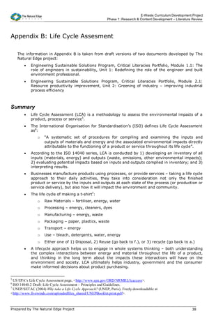 E-Waste Curriculum Development Project
                                                          Phase 1: Research & Content Development – Literature Review




Appendix B: Life Cycle Assesment

    The information in Appendix B is taken from draft versions of two documents developed by The
    Natural Edge project:
        •   Engineering Sustainable Solutions Program, Critical Literacies Portfolio, Module 1.1: The
            role of engineers in sustainability, Unit 1: Redefining the role of the engineer and built
            environment professional.
        •   Engineering Sustainable Solutions Program, Critical Literacies Portfolio, Module 2.1:
            Resource productivity improvement, Unit 2: Greening of industry – improving industrial
            process efficiency



Summary
        •   Life Cycle Assessment (LCA) is a methodology to assess the environmental impacts of a
            product, process or service5.
        •   The International Organisation for Standardisation’s (ISO) defines Life Cycle Assessment
            as6:
                o   “A systematic set of procedures for compiling and examining the inputs and
                    outputs of materials and energy and the associated environmental impacts directly
                    attributable to the functioning of a product or service throughout its life cycle”.
        •   According to the ISO 14040 series, LCA is conducted by 1) developing an inventory of all
            inputs (materials, energy) and outputs (waste, emissions, other environmental impacts);
            2) evaluating potential impacts based on inputs and outputs compiled in inventory; and 3)
            interpreting results.
        •   Businesses manufacture products using processes, or provide services – taking a life cycle
            approach to their daily activities, they take into consideration not only the finished
            product or service by the inputs and outputs at each state of the process (or production or
            service delivery), but also how it will impact the environment and community.
        •   The life cycle of making a t-shirt7:
                o   Raw Materials – fertiliser, energy, water
                o   Processing – energy, cleaners, dyes
                o   Manufacturing – energy, waste
                o   Packaging – paper, plastics, waste
                o   Transport – energy
                o   Use – bleach, detergents, water, energy
                o   Either one of 1) Disposal, 2) Reuse (go back to f.), or 3) recycle (go back to a.)
        •   A lifecycle approach helps us to engage in whole systems thinking – both understanding
            the complex interactions between energy and material throughout the life of a product,
            and thinking in the long term about the impacts these interactions will have on the
            environment and society. LCA ultimately helps industry, government and the consumer
            make informed decisions about product purchasing.


5
  US EPA’s Life Cycle Assessment page, <http://www.epa.gov/ORD/NRMRL/lcaccess>.
6
  ISO 14040.2 Draft: Life Cycle Assessment – Principles and Guidelines.
7
  UNEP/SETAC (2004) Why take a Life Cycle Approach? (UNEP, Paris). Freely downloadable at
<http://www.fivewinds.com/uploadedfiles_shared/UNEPBooklet.print.pdf>.



Prepared by The Natural Edge Project                                                                          38
 