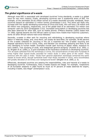 E-Waste Curriculum Development Project
                                                  Phase 1: Research & Content Development – Literature Review


The global significance of e-waste
   Although most EEE is associated with developed countries’ living standards, e-waste is a global
   issue for two main reasons. Firstly, developing countries own a substantial share of EEE. For
   example, of the estimated 20-50 million tonnes of e-waste discarded annually worldwide, Asian
   countries discard an estimated 12 million tonnes (Greenpeace n.d.a). This share will likely only
   increase with the rapidly developing economies of China and India, who will have 178 million and
   80 million new computers, respectively, out of the global total of an estimated 716 million new
   computer users by 2010 (Greenpeace n.d.a). Increased consumption in developing countries has
   also been observed for other EEE, such as mobile phones. O’Meara Sheehan (2003) states that
   “in 1999, Uganda became the first African nation to have more mobile than fixed-line customers.
   Some 30 other African nations have since followed.”
   Secondly, e-waste is often sent for recycling and refurbishing in developing countries where
   labour is relatively cheap, and, once there, can simply be land filled. For example, 50-80 percent
   of the e-waste collected for recycling in the US is exported but “the E-waste recycling and
   disposal operations found in China, India, and Pakistan are extremely polluting and likely to be
   very damaging to human health. Examples include open burning of plastic waste, exposure to
   toxic solders, river dumping of acids, and widespread general dumping” (Puckett et al. 2002, p.
   4). Brigden et al. (2005, p. 3) give examples of the hazardous conditions in developing countries:
   “For all dusts collected from the workshops in China, the concentrations of lead were hundreds of
   times higher than typical levels recorded for indoor dusts in other parts of the world”. They
   continue with the case in India: “Dusts from general separation workshops contained the same
   metals at levels which, though somewhat lower than those recorded in China, were nevertheless
   still greatly elevated (5-20 times) over background levels” (Brigden et al. 2005, p. 3).
   Effectively, developed countries are passing the responsibilities, risks and hazards of e-waste to
   developing countries. Furthermore, many e-waste exports are illegal. For example, “inspections
   of 18 European seaports in 2005 found as much as 47 percent of waste destined for export,
   including e-waste, was illegal” (Greenpeace n.d.b).




Prepared by The Natural Edge Project                                                                  3
 