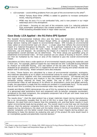 E-Waste Curriculum Development Project
                                                              Phase 1: Research & Content Development – Literature Review


        •    LCA example – avoid shifting problems from one part of the environment to the other8:
                 o   Methyl Tertiary Butyl Ether (MTBE) is added to gasoline to increase combustion
                     levels, reducing emissions.
                 o   MTBE may be toxic if it is not combusted fully, and is now present in our major
                     waterways and in the atmosphere
                 o   LCA lesson – focusing on one part of the emissions cycle (i.e. reducing pollution
                     from automobile combustion) has created problems in other parts of the cycle ie.
                     MTBE exceeding allowable levels in major water sources.


    Case Study: LCA Applied – the IVL/Volvo EPS System9
    The Swedish Environmental Institute (IVL) and the Volvo Car Corporation developed the
    Environment Priority Strategies for Product Design (EPS), an analytical design tool that aids
    design decision making with respect to environmental impact. EPS includes an environmental
    index called an environmental load unit (ELU) – a single value that reflects the environmental
    impact of a material throughout its lifecycle. ELU for a particular material is the sum of three
    values that describe the entire life cycle impact, divided into manufacturing (including raw
    materials), use and disposal. By considering the impact of a material in three stages, a more
    representative overall estimate can be determined. The three values are quantified using an
    established environmental index. Of more practical use are values of ELU/kg or ELU/m2, which
    can then be multiplied by the mass or area of the material to give the overall environmental
    impact.
    Calculations at Volvo show a wide spectrum of environmental impacts among the materials used
    in their cars. For example, platinum toped the raw materials list with 7,430,000 ELU/kg followed
    by rhodium at 4,950,000 ELU/kg. Iron was bottom of the list with 0.96 ELU/kg. Volvo also
    analysed its air emissions, where CFC-11 topped the list with 541 ELU/kg and carbon dioxide was
    bottom with 0.108 ELU/kg. Water emissions were also analysed.
    At Volvo, “these factors are calculated by a team of environmental scientists, ecologists,
    and materials specialists so as to obtain environmental indices for every applicable raw material
    and energy source, together with their associated pollutant emissions… [Of interest are] the
    very high values for platinum and rhodium in the raw materials listings, a result of the high
    extraction energy required for these two metals. The use of CFC-11 is given a high
    environmental index as well because of its effects on stratospheric ozone and global warming.
    Finally, the assumption is made that the metals are emitted in a mobilizable form. To the extent
    that an inert form is emitted, the environmental index may need to be revised.”
    Graedel and Allenby (2003) demonstrate the use of ELU by comparing the environmental impact
    of a galvanised steel automotive front end component with its polymer composite counterpart.
    Compared to the steel component, the composite component has a 40 per cent lower mass and
    generates ten times less scrap.
    The results show “…that the steel product has a larger materials impact during manufacturing,
    but is so conveniently reusable that its end of life ELU is lower than that of the composite.
    However, the steel front end is heavier than the composite unit, and that factor results in much
    higher environmental loads during product use. The overall result is one that was not intuitively
    obvious: that the polymer composite front end is the better choice in terms of environmental
    impacts during manufacture, the steel unit the better choice in terms of recyclability, and the
    polymer composite unit the better overall choice because of lower impacts during product use.
    Attempting to make the decision by analyzing only part of the product life cycle would result in
    an incompletely guided and potentially incorrect decision.”




8
 ibid.
9
 Case Study is taken from Graedel, T.E. Allenby, B.R. (2003) Industrial Ecology (Pearson Education Inc., New Jersey), 2nd
Edn. Chapter 16: The LCA Impact and Interpretation Stages, pp 198-202.



Prepared by The Natural Edge Project                                                                                 39
 