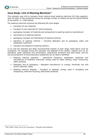 E-Waste Curriculum Development Project
                                                                Phase 1: Research & Content Development – Literature Review


       Case Study: LCA of Washing Machines10
       This example uses LCA to compare three medium-sized washing machines (4.5-5kg capacity),
       with the basis of the comparison being the average number of washes during the typical lifetime
       of the washer i.e. 3500 washes.
       The washing machines comprise the following life cycle stages:
           •   extraction of raw materials
           •   transport of raw materials for initial processing
           •   packaging, transport of materials and components to washing machine manufacturer
           •   manufacture of washing machine
           •   packaging, transport and distribution of washing machine
           •   operation of washing machine – including detergent and its packaging, water and
               wastewater treatment
           •   transport and disposal of washing machine.
       In an LCA the potential and likely environmental impacts of each stage noted above must be
       considered. For example during the operation and disposal of the washer, impacts such as air
       pollutants, water pollutants and consumption, greenhouse emissions and solid waste, and the
       use and production of toxic/hazardous substances can be clearly identified:
           •   Washing machine operation - waterborne emissions, wastewater treatment and
               manufacture of treatment chemicals; energy used for water heating, motor functioning,
               water pumping.
           •   Detergent and its packaging – detergent manufacture i.e. energy, chemicals, box and
               carton materials, waste.
           •   Washing machine disposal – transport to disposal, energy used in shredding and
               compacting, materials recycling, solid waste produced.




10
     ISO 14040.2 Draft: Life Cycle Assessment – Principles and Guidelines.



Prepared by The Natural Edge Project                                                                                40
 