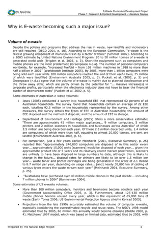 E-Waste Curriculum Development Project
                                                   Phase 1: Research & Content Development – Literature Review




Why is E-waste becoming such a major issue?


Volume of e-waste
   Despite the policies and programs that address the rise in waste, new landfills and incinerators
   are still required (OECD 2001, p. 10). According to the European Commission, “e-waste is the
   fastest growing component of municipal trash by a factor of three” (Schmidt 2002). According to
   a 2005 estimate by United Nations Environment Program, 20 to 50 million tonnes of e-waste is
   generated world wide (Brigden et al. 2005, p. 3). Short-life equipment such as computers and
   mobile phones are the most problematic (Greenpeace n.d.a). The number of personal computers
   worldwide, for example, “increased fivefold – from 105 million machines in 1988 to more than
   half a billion in 2002” (Worldwatch Institute 2005). By 2005, more than 1 billion computers were
   being sold each year while 100 million computers reached the end of their useful lives, 75 million
   of which were landfilled (Environment Australia 2005, p. 6). Puckett et al. (2002, p. 5) and
   Greenpeace (n.d.a) agree that the volume of e-waste is mainly due to planned obsolescence and
   the throw away ethic, which are partly driven by the potential for “... massive increase(s) in
   corporate profits, particularly when the electronics industry does not have to bear the financial
   burden of downstream costs” (Puckett et al. 2002, p. 5).
   Some estimates of Australian e-waste volumes:
       •   Ipsos (2005) conducted a survey into household EEE that represented 62 percent of all
           Australian households. The survey found that households contain an average of 22 EEE
           each, totalling 92.5 million in the households represented by the survey. Among other
           measures, the survey details the types of EEE in Australian households; the amount of
           EEE disposed and the method of disposal; and the amount of EEE in storage.
       •   Department of Environment and Heritage (2005) offers a more conservative estimate:
           “There are approximately 45 million major appliances... 9 million computers, 5 million
           printers and 2 million scanners in households and businesses across Australia” of which
           2.5 million are being discarded each year. Of these 2.5 million discarded units, 1.4 million
           are computers; of which more than half, equating to almost 20,000 tonnes, are sent are
           landfill (Environment Australia 2005, p. 6).
       •   For comparison, just a few years earlier Meinhardt (2001, Executive Summary, p. 25)
           reported that “approximately 240,000 computers are disposed of in this sector every
           year... approximately 15,000 units [scanners] would be disposed of each year... given the
           approximate product life of 5 years and its relatively recent market penetration, scanners
           are unlikely to have been disposed in large numbers to date, although this is likely to
           change in the future... disposal rates for printers are likely to be over 1.5 million per
           year... waste toner and printer cartridges are being generated in the order of 2.1 million
           to 8.7 million per year, depending on usage rates... [and] nearly 38,000 km of cabling of
           various types enters the waste stream each year” (Meinhardt 2001, Executive Summary,
           p. 25).
       •    “Australians have purchased over 40 million mobile phones in the past decade... including
           7 million phones in 2004” (Bannerman 2004).
   Some estimates of US e-waste volumes:
       •   More than 100 million computers, monitors and televisions become obsolete each year
           (Government Accountability Office 2005, p. 3). Furthermore, about 125-130 million
           mobile phones become unused every year, which is the equivalent of 65,000 tons of
           waste (Earth Tones 2006; US Environmental Protection Agency cited in Konrad 2005).
       •   Projections from the late 1990s accurately estimated the volume of computer e-waste,
           especially considering the overestimated recycle and reuse rates. The NSC’s 1998 model
           estimated that by 2005, 60 million PCs annually would become obsolete (Biddle 2000, p.
           4). Matthews’ 1997 model, which was based on limited data, estimated that by 2005, with



Prepared by The Natural Edge Project                                                                   4
 