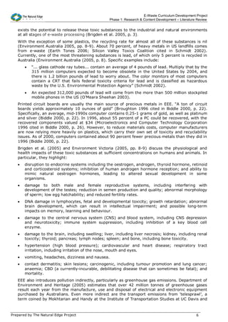 E-Waste Curriculum Development Project
                                                    Phase 1: Research & Content Development – Literature Review


   exists the potential to release these toxic substances to the industrial and natural environments
   at all stages of e-waste processing (Brigden et al. 2005, p. 3).
   With the exception of some plastics, the recycling rate for almost all of these substances is nil
   (Environment Australia 2005, pp. 8-9). About 70 percent, of heavy metals in US landfills comes
   from e-waste (Earth Tones 2006; Silicon Valley Toxics Coalition cited in Schmidt 2002).
   Currently, one of the most threatening substances is lead, of which only 5 percent is recycled in
   Australia (Environment Australia (2005, p. 8). Specific examples include:
       •   “... glass cathode ray tubes... contain an average of 4 pounds of lead. Multiply that by the
           315 million computers expected to become obsolete in the United States by 2004, and
           there is 1.2 billion pounds of lead to worry about. The color monitors of most computers
           contain a CRT that fails federal toxicity criteria for lead and is classified as hazardous
           waste by the U.S. Environmental Protection Agency” (Schmidt 2002).
       •   An expected 312,000 pounds of lead will come from the more than 500 million stockpiled
           mobile phones in the US (O’Meara Sheehan 2003).
   Printed circuit boards are usually the main source of precious metals in EEE. “A ton of circuit
   boards yields approximately 10 ounces of gold” (Broughton 1996 cited in Biddle 2000, p. 22).
   Specifically, an average, mid-1990s computer contains 0.25-1 grams of gold, as well as platinum
   and silver (Biddle 2000, p. 22). In 1996, about 55 percent of a PC could be recovered, with the
   recovered components valued at $34 (Microelectronics and Computer Technology Corporation
   1996 cited in Biddle 2000, p. 26). However, to reduce materials costs, computer manufacturers
   are now relying more heavily on plastics, which carry their own set of toxicity and recyclability
   issues. As of 2000, computers contained about 90 percent fewer precious metals than they did in
   1996 (Biddle 2000, p. 22).
   Brigden et al. (2005) and Environment Victoria (2005, pp. 8-9) discuss the physiological and
   health impacts of these toxic substances at sufficient concentrations on humans and animals. In
   particular, they highlight:
   •   disruption to endocrine systems including the oestrogen, androgen, thyroid hormone, retinoid
       and corticosteroid systems; inhibition of human androgen hormone reception; and ability to
       mimic natural oestrogen hormones, leading to altered sexual development in some
       organisms.
   •   damage to both male and female reproductive systems, including interfering with
       development of the testes; reduction in semen production and quality; abnormal morphology
       of sperm; low egg hatchability; and reduced fertility rates.
   •   DNA damage in lymphocytes, fetal and developmental toxicity; growth retardation; abnormal
       brain development, which can result in intellectual impairment; and possible long-term
       impacts on memory, learning and behaviour.
   •   damage to the central nervous system (CNS) and blood system, including CNS depression
       and neurotoxicity; immune system suppression, including inhibition of a key blood cell
       enzyme.
   •   damage to the brain, including swelling; liver, including liver necrosis; kidney, including renal
       toxicity; thyroid; pancreas; lymph nodes; spleen; and bone, including bone toxicity.
   •   hypertension (high blood pressure); cardiovascular and heart disease; respiratory tract
       irritation, including irritation of the nose, mouth and eyes.
   •   vomiting, headaches, dizziness and nausea.
   •   contact dermatitis; skin lesions; carcinogenic, including tumour promotion and lung cancer;
       anaemia; CBD (a currently-incurable, debilitating disease that can sometimes be fatal); and
       mortality.
   EEE also introduces pollution indirectly, particularly as greenhouse gas emissions. Department of
   Environment and Heritage (2005) estimates that over 42 million tonnes of greenhouse gases
   result each year from the manufacture, use and disposal of electrical and electronic equipment
   purchased by Australians. Even more indirect are the transport emissions from ‘telesprawl’, a
   term coined by Mokhtarian and Handy at the Institute of Transportation Studies at UC Davis and



Prepared by The Natural Edge Project                                                                    6
 